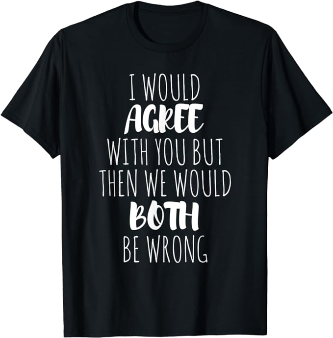 I Would Agree With You But Then We Would Both Be Wrong Shirt