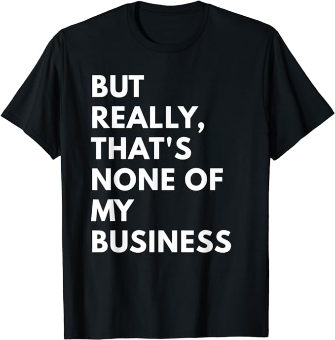 But Really, That' None of My Business - Funny shirt